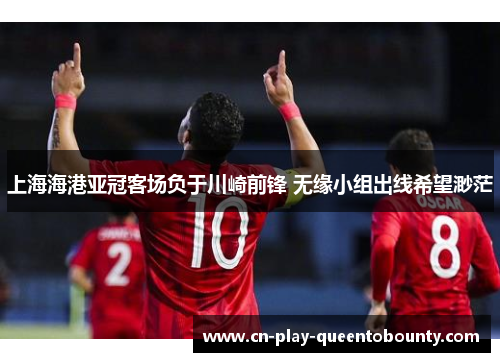 上海海港亚冠客场负于川崎前锋 无缘小组出线希望渺茫 上海海港亚冠客场负于川崎前锋 无缘小组出线希望渺茫