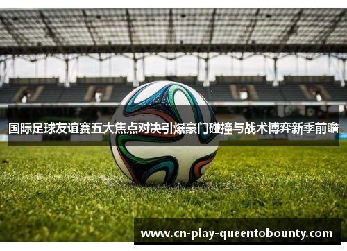 国际足球友谊赛五大焦点对决引爆豪门碰撞与战术博弈新季前瞻