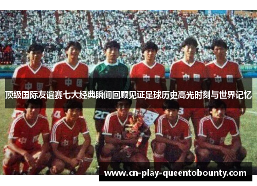 顶级国际友谊赛七大经典瞬间回顾见证足球历史高光时刻与世界记忆